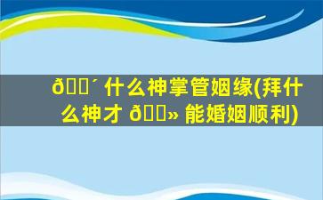 🌴 什么神掌管姻缘(拜什么神才 🌻 能婚姻顺利)